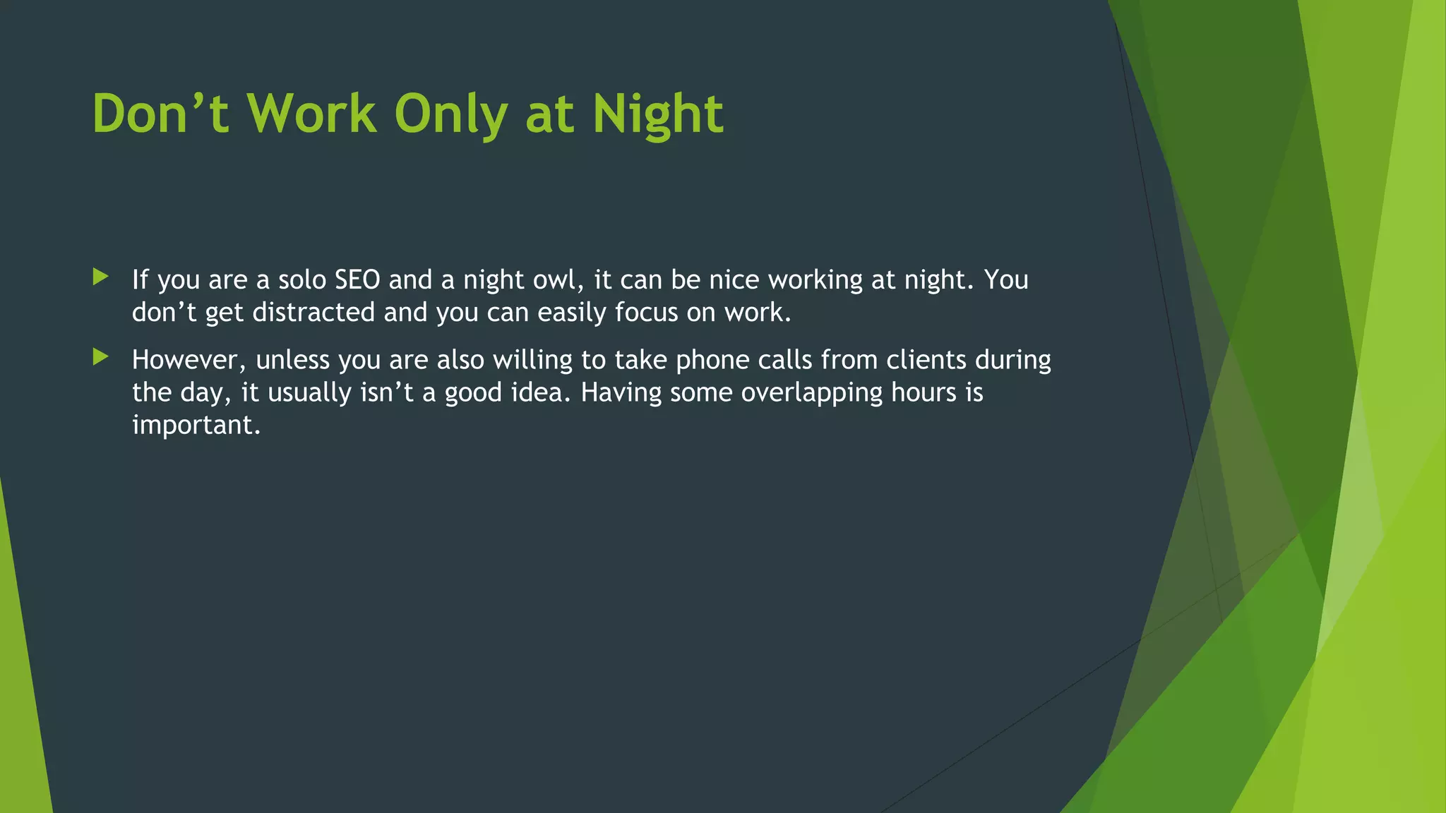 Don’t Work Only at Night
 If you are a solo SEO and a night owl, it can be nice working at night. You
don’t get distracted and you can easily focus on work.
 However, unless you are also willing to take phone calls from clients during
the day, it usually isn’t a good idea. Having some overlapping hours is
important.
 