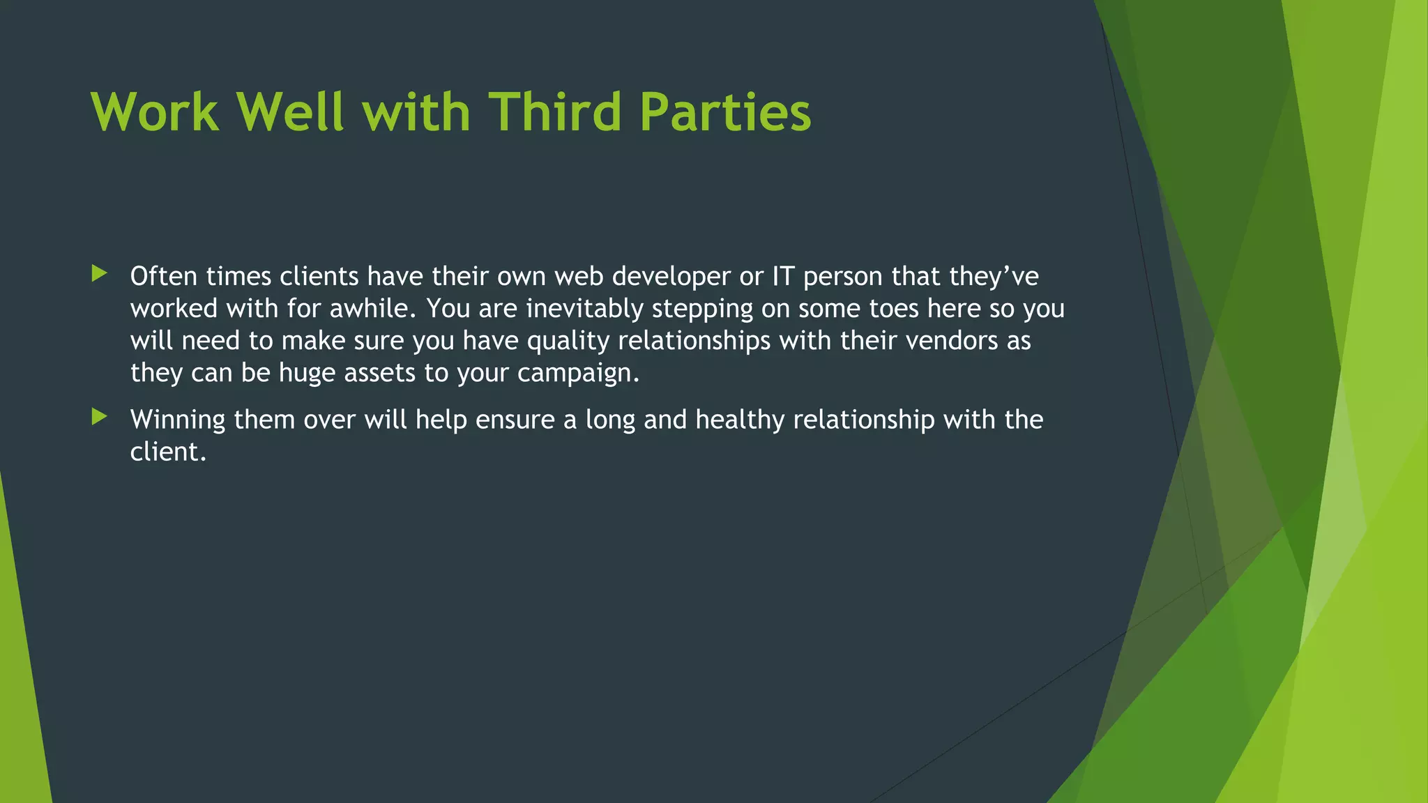 Work Well with Third Parties
 Often times clients have their own web developer or IT person that they’ve
worked with for awhile. You are inevitably stepping on some toes here so you
will need to make sure you have quality relationships with their vendors as
they can be huge assets to your campaign.
 Winning them over will help ensure a long and healthy relationship with the
client.
 