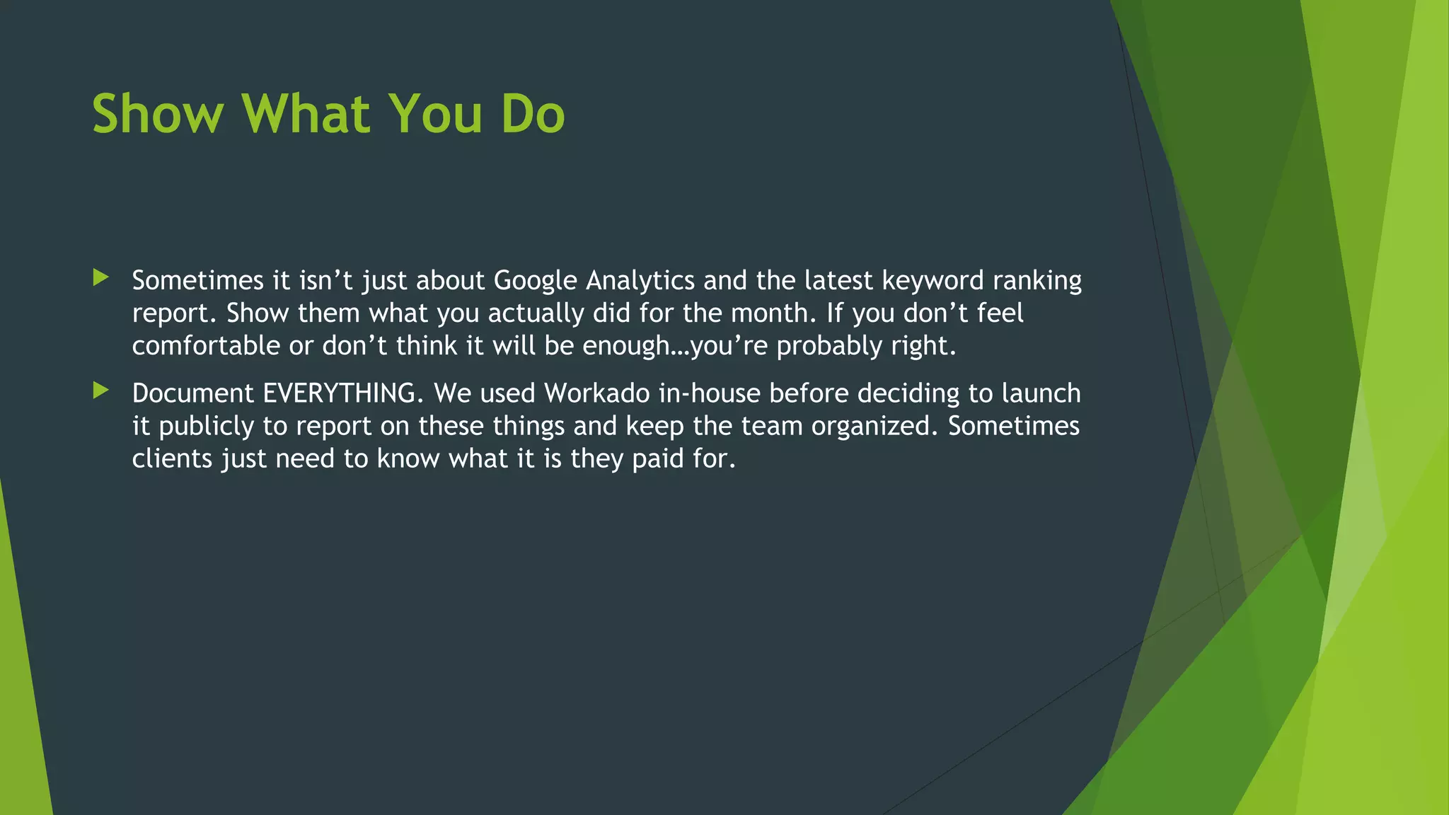 Show What You Do
 Sometimes it isn’t just about Google Analytics and the latest keyword ranking
report. Show them what you actually did for the month. If you don’t feel
comfortable or don’t think it will be enough…you’re probably right.
 Document EVERYTHING. We used Workado in-house before deciding to launch
it publicly to report on these things and keep the team organized. Sometimes
clients just need to know what it is they paid for.
 