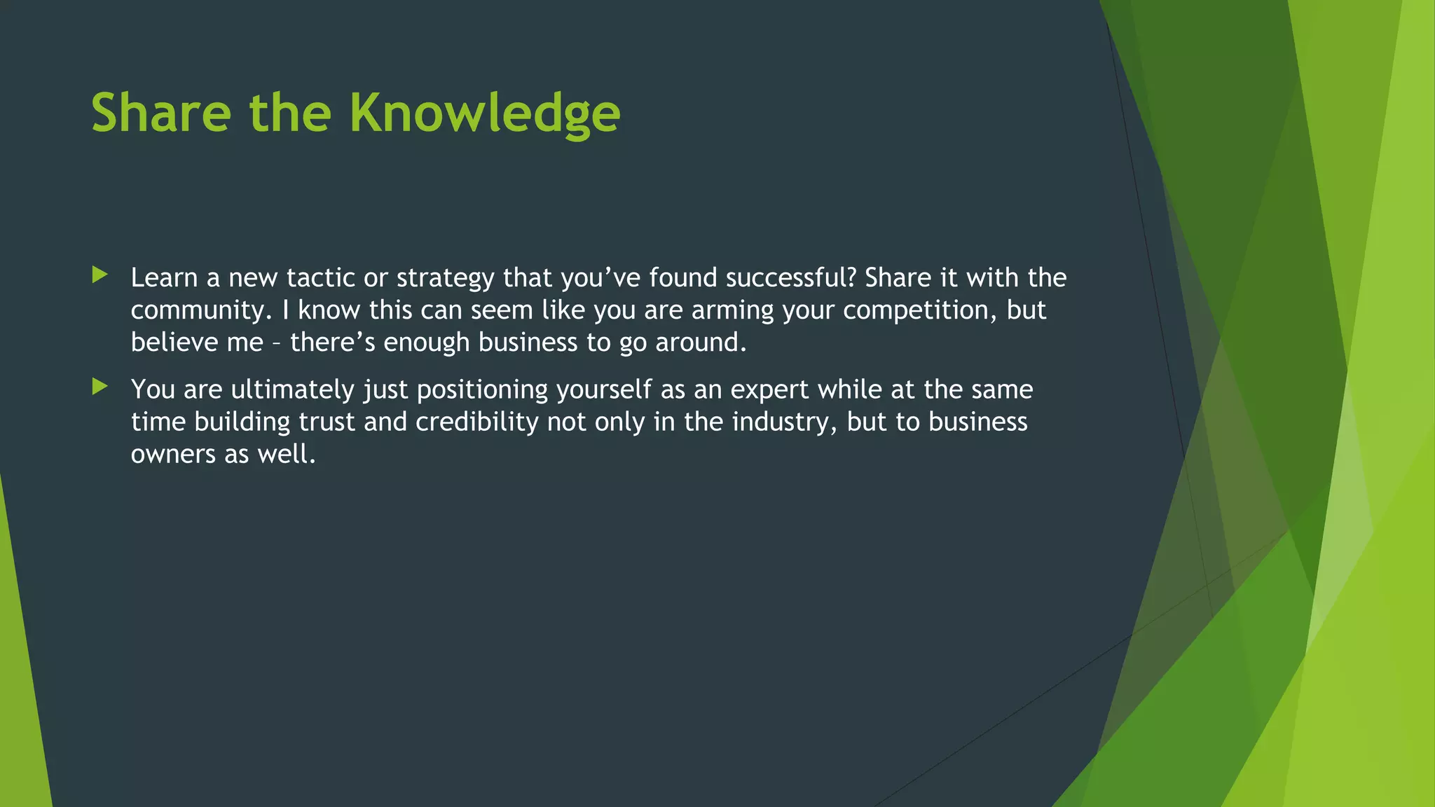 Share the Knowledge
 Learn a new tactic or strategy that you’ve found successful? Share it with the
community. I know this can seem like you are arming your competition, but
believe me – there’s enough business to go around.
 You are ultimately just positioning yourself as an expert while at the same
time building trust and credibility not only in the industry, but to business
owners as well.
 