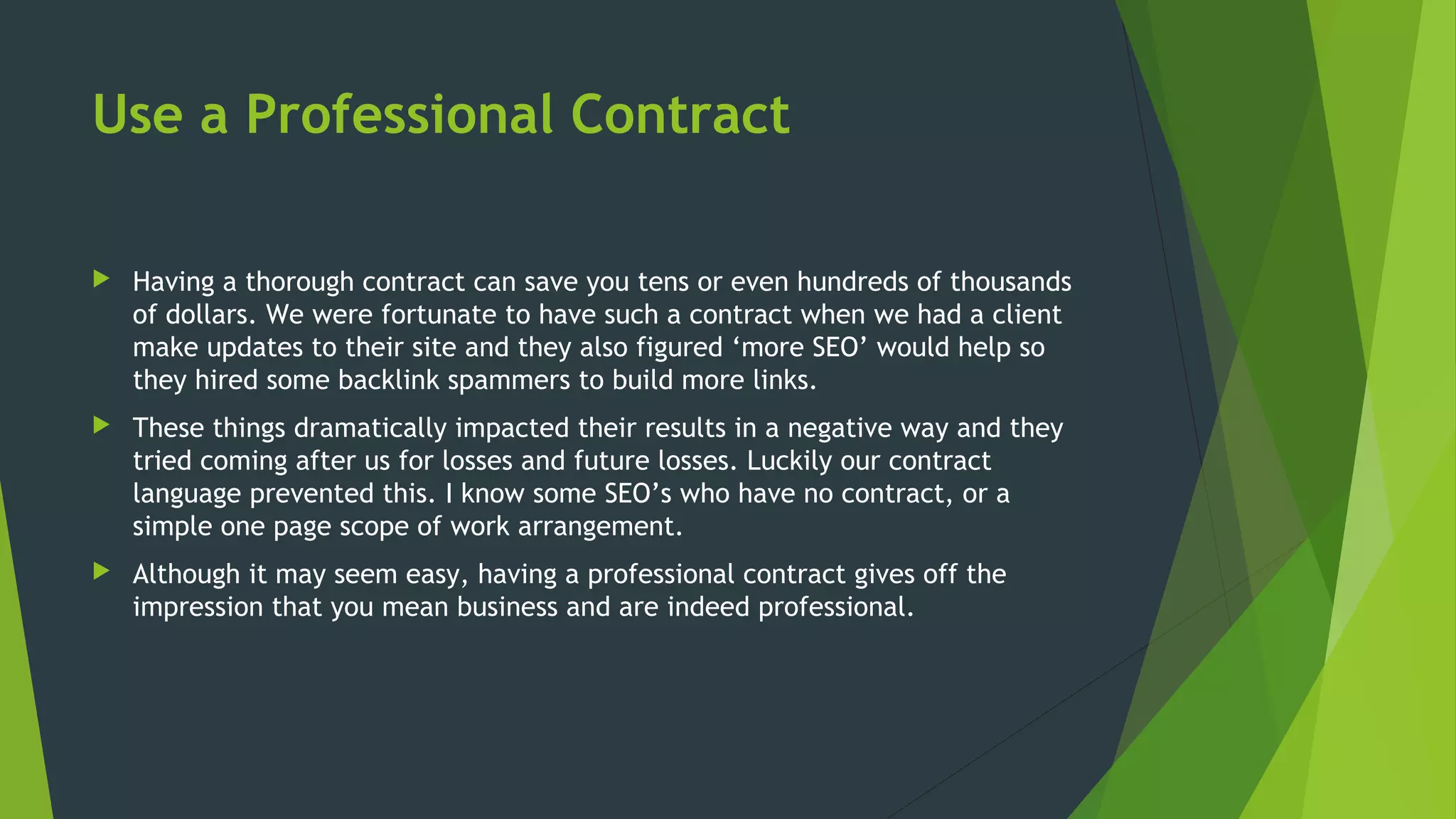 Use a Professional Contract
 Having a thorough contract can save you tens or even hundreds of thousands
of dollars. We were fortunate to have such a contract when we had a client
make updates to their site and they also figured ‘more SEO’ would help so
they hired some backlink spammers to build more links.
 These things dramatically impacted their results in a negative way and they
tried coming after us for losses and future losses. Luckily our contract
language prevented this. I know some SEO’s who have no contract, or a
simple one page scope of work arrangement.
 Although it may seem easy, having a professional contract gives off the
impression that you mean business and are indeed professional.
 
