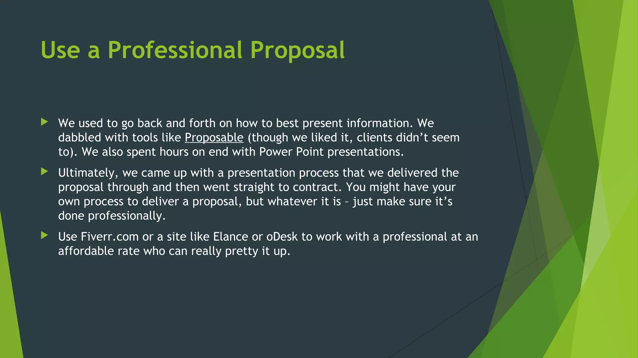 Use a Professional Proposal
 We used to go back and forth on how to best present information. We
dabbled with tools like Proposable (though we liked it, clients didn’t seem
to). We also spent hours on end with Power Point presentations.
 Ultimately, we came up with a presentation process that we delivered the
proposal through and then went straight to contract. You might have your
own process to deliver a proposal, but whatever it is – just make sure it’s
done professionally.
 Use Fiverr.com or a site like Elance or oDesk to work with a professional at an
affordable rate who can really pretty it up.
 