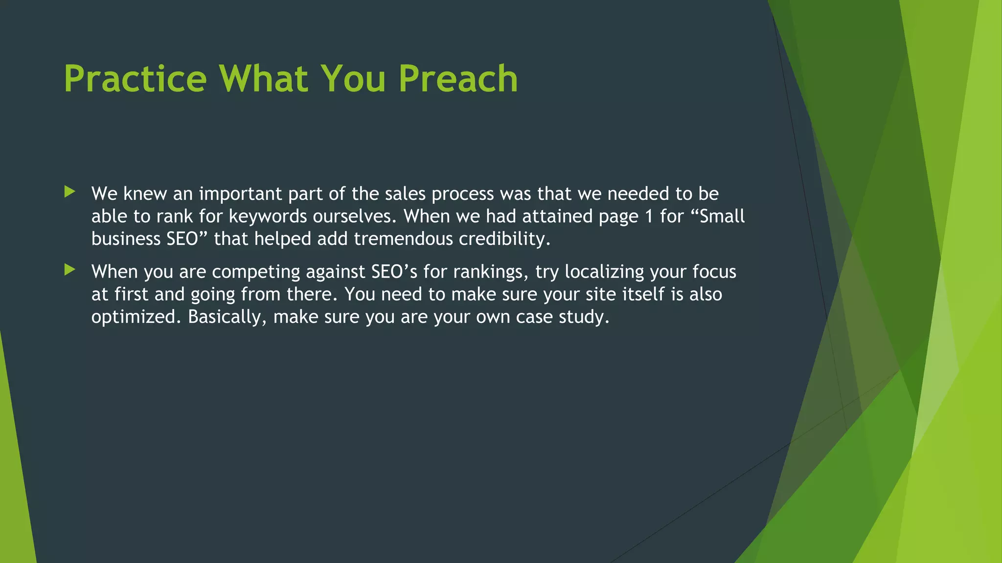 Practice What You Preach
 We knew an important part of the sales process was that we needed to be
able to rank for keywords ourselves. When we had attained page 1 for “Small
business SEO” that helped add tremendous credibility.
 When you are competing against SEO’s for rankings, try localizing your focus
at first and going from there. You need to make sure your site itself is also
optimized. Basically, make sure you are your own case study.
 