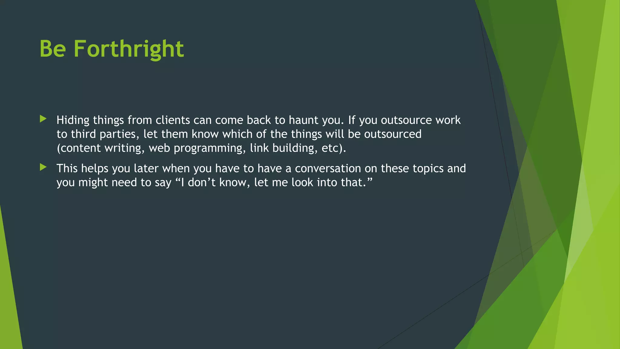 Be Forthright
 Hiding things from clients can come back to haunt you. If you outsource work
to third parties, let them know which of the things will be outsourced
(content writing, web programming, link building, etc).
 This helps you later when you have to have a conversation on these topics and
you might need to say “I don’t know, let me look into that.”
 
