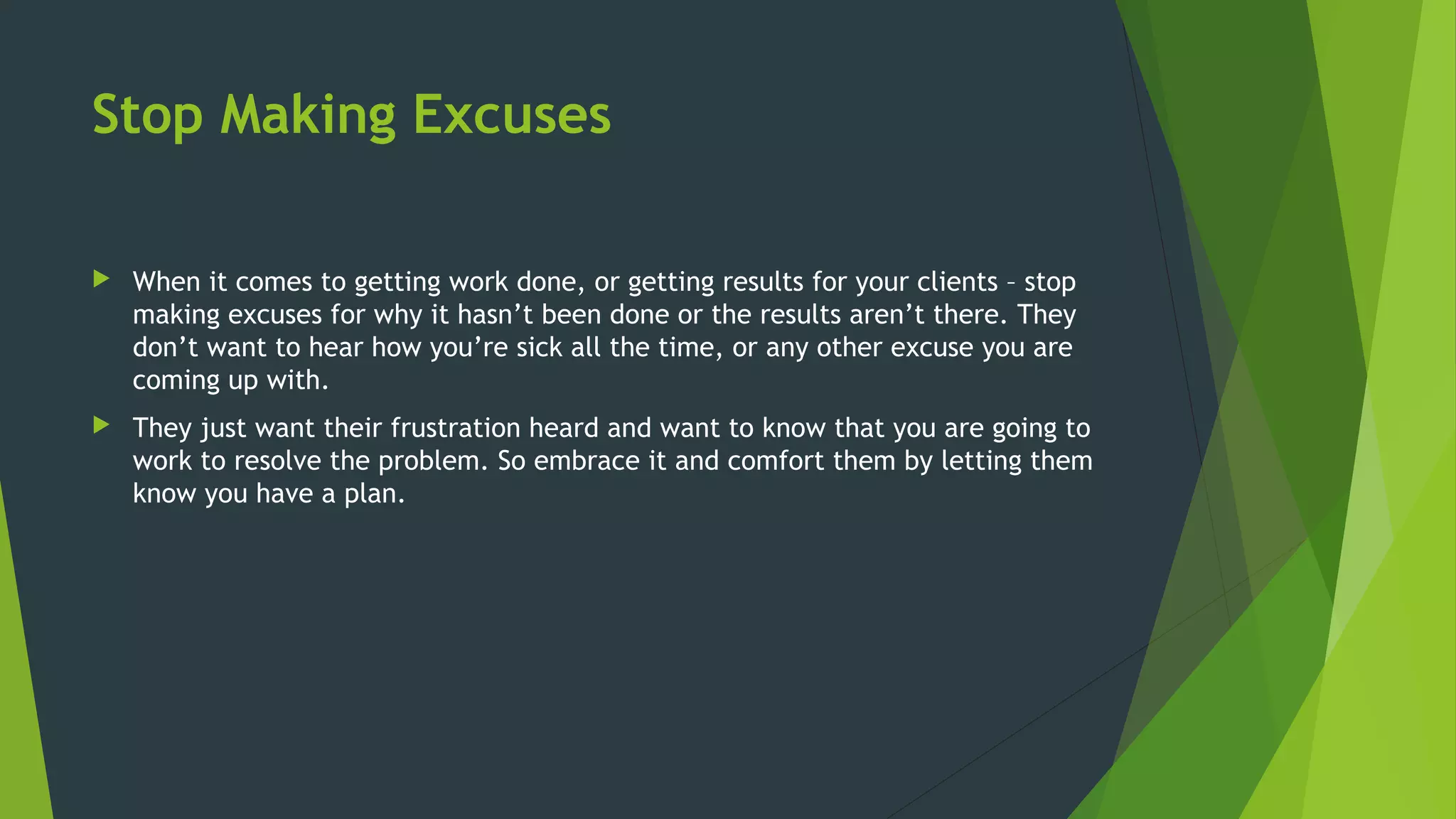 Stop Making Excuses
 When it comes to getting work done, or getting results for your clients – stop
making excuses for why it hasn’t been done or the results aren’t there. They
don’t want to hear how you’re sick all the time, or any other excuse you are
coming up with.
 They just want their frustration heard and want to know that you are going to
work to resolve the problem. So embrace it and comfort them by letting them
know you have a plan.
 