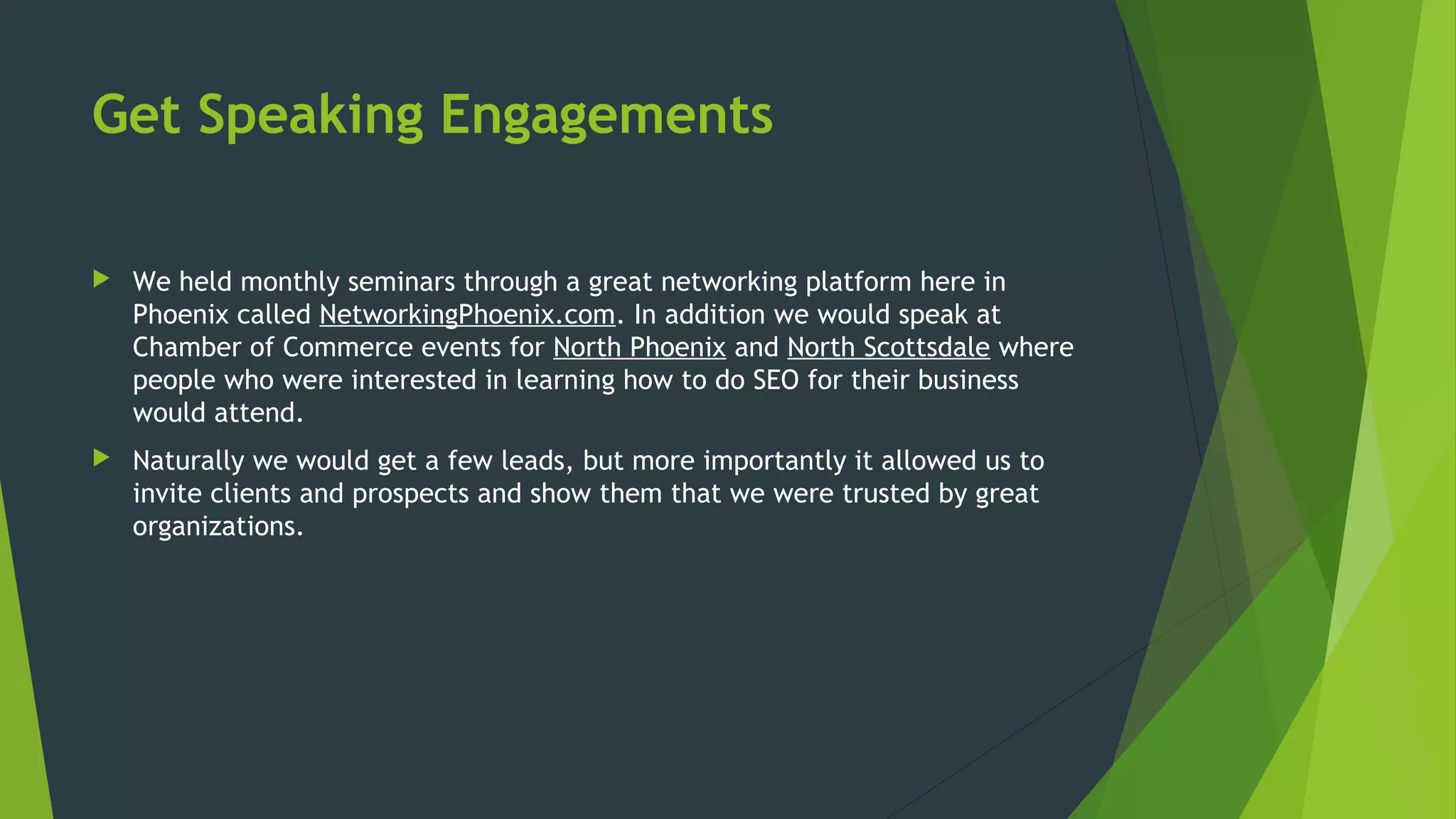 Get Speaking Engagements
 We held monthly seminars through a great networking platform here in
Phoenix called NetworkingPhoenix.com. In addition we would speak at
Chamber of Commerce events for North Phoenix and North Scottsdale where
people who were interested in learning how to do SEO for their business
would attend.
 Naturally we would get a few leads, but more importantly it allowed us to
invite clients and prospects and show them that we were trusted by great
organizations.
 