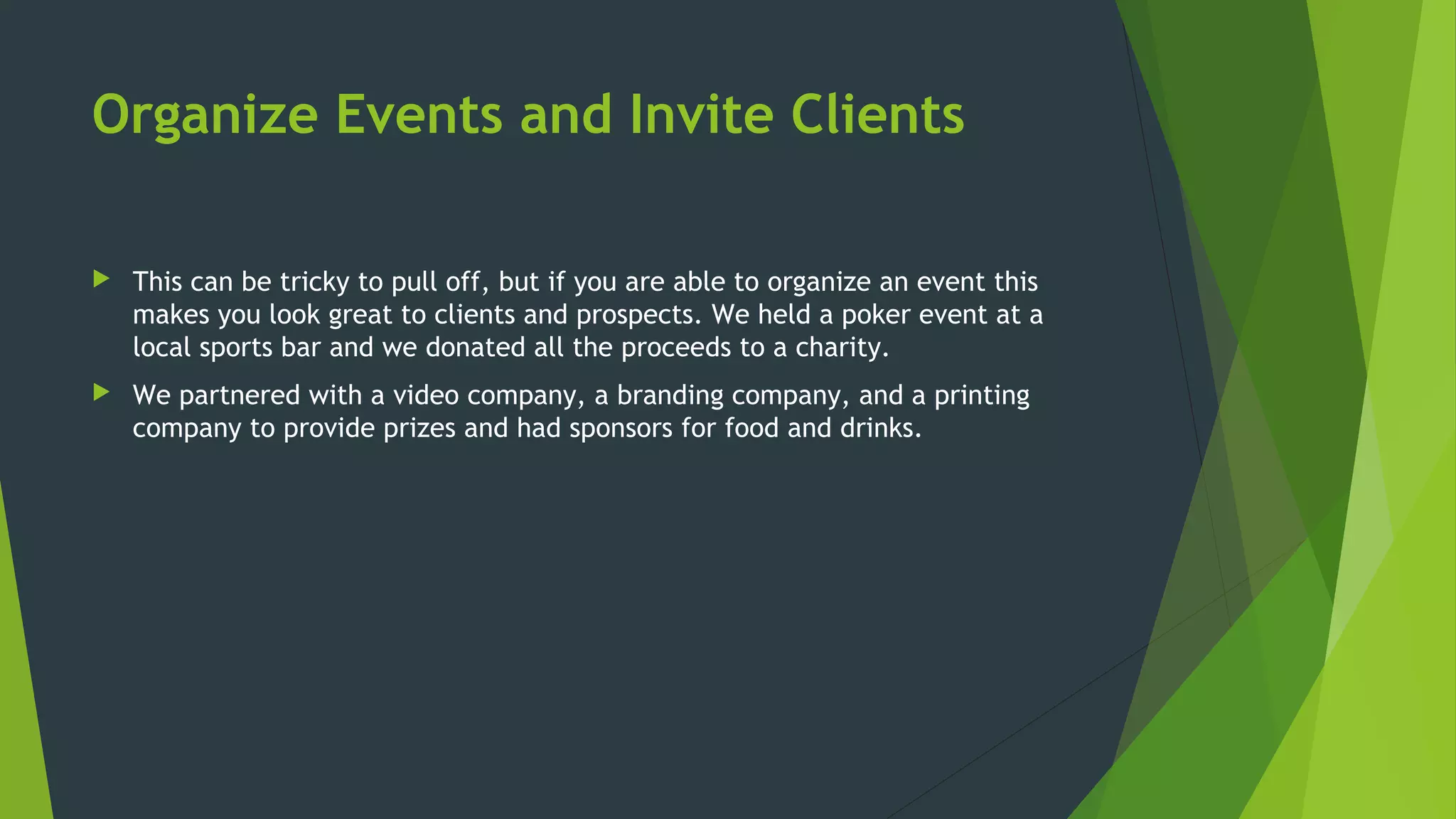 Organize Events and Invite Clients
 This can be tricky to pull off, but if you are able to organize an event this
makes you look great to clients and prospects. We held a poker event at a
local sports bar and we donated all the proceeds to a charity.
 We partnered with a video company, a branding company, and a printing
company to provide prizes and had sponsors for food and drinks.
 