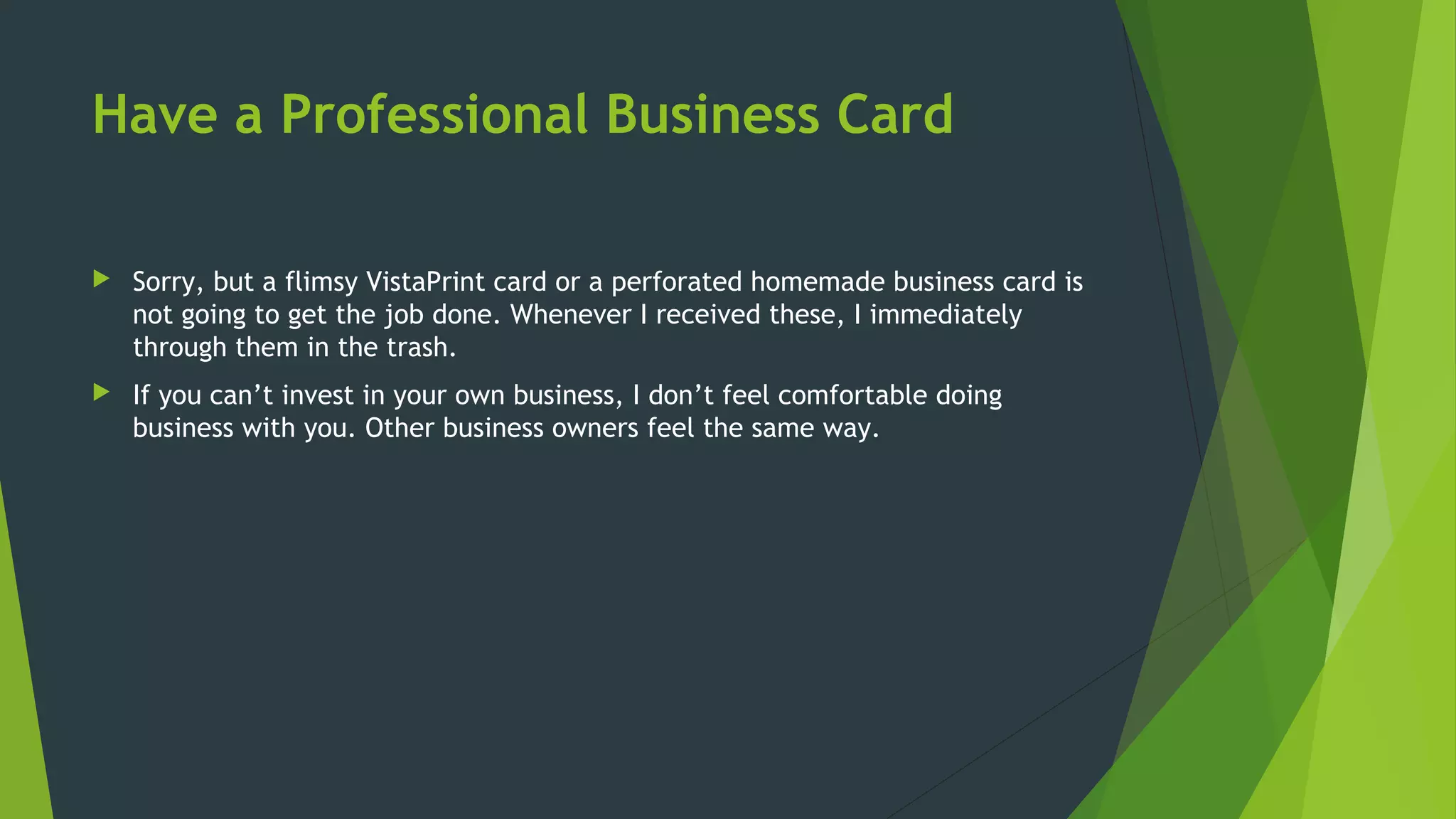 Have a Professional Business Card
 Sorry, but a flimsy VistaPrint card or a perforated homemade business card is
not going to get the job done. Whenever I received these, I immediately
through them in the trash.
 If you can’t invest in your own business, I don’t feel comfortable doing
business with you. Other business owners feel the same way.
 