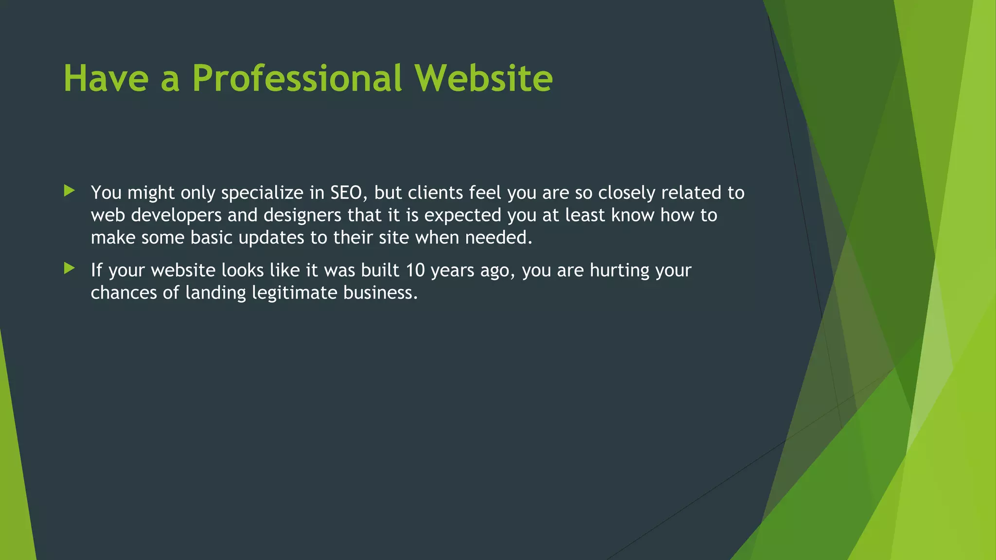 Have a Professional Website
 You might only specialize in SEO, but clients feel you are so closely related to
web developers and designers that it is expected you at least know how to
make some basic updates to their site when needed.
 If your website looks like it was built 10 years ago, you are hurting your
chances of landing legitimate business.
 