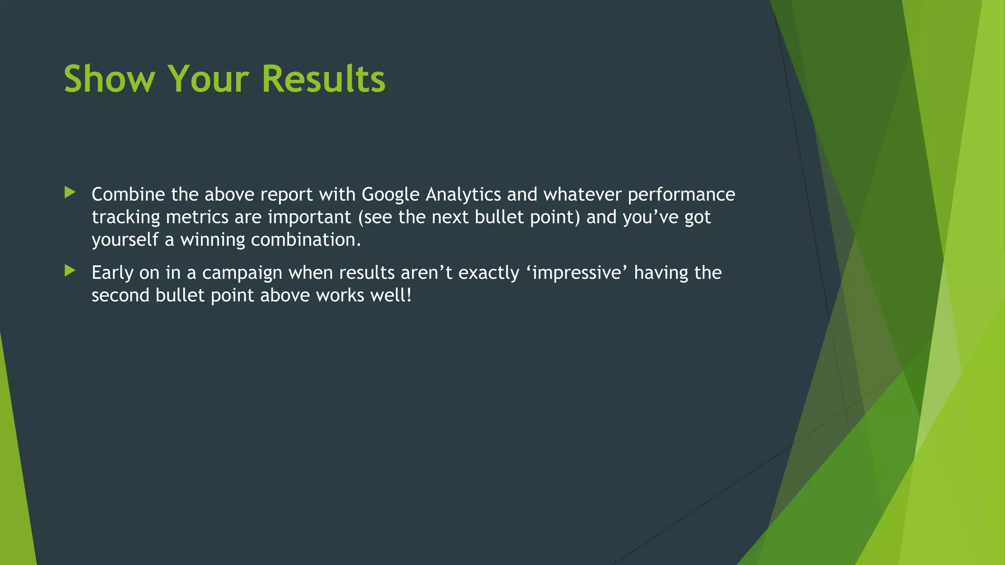 Show Your Results
 Combine the above report with Google Analytics and whatever performance
tracking metrics are important (see the next bullet point) and you’ve got
yourself a winning combination.
 Early on in a campaign when results aren’t exactly ‘impressive’ having the
second bullet point above works well!
 