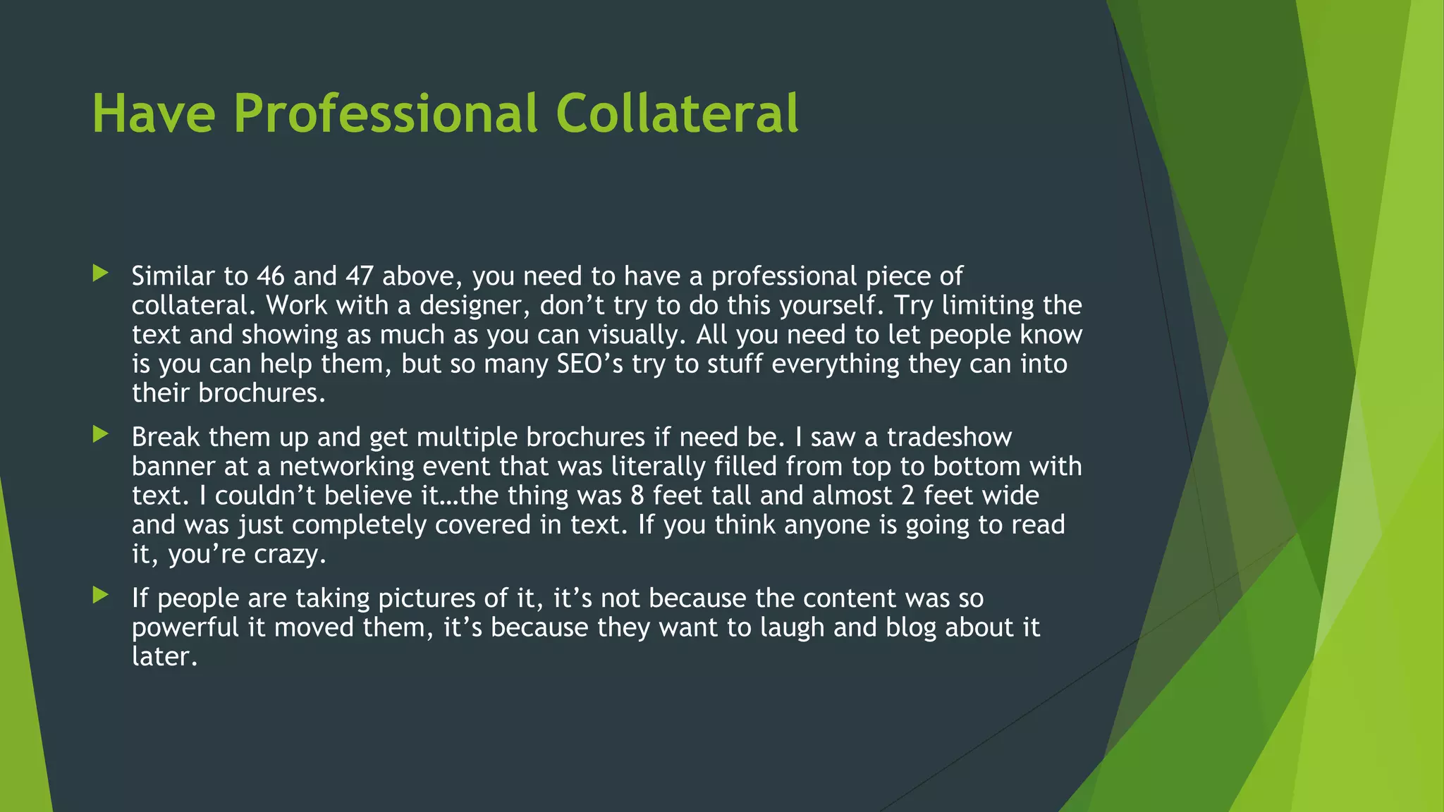 Have Professional Collateral
 Similar to 46 and 47 above, you need to have a professional piece of
collateral. Work with a designer, don’t try to do this yourself. Try limiting the
text and showing as much as you can visually. All you need to let people know
is you can help them, but so many SEO’s try to stuff everything they can into
their brochures.
 Break them up and get multiple brochures if need be. I saw a tradeshow
banner at a networking event that was literally filled from top to bottom with
text. I couldn’t believe it…the thing was 8 feet tall and almost 2 feet wide
and was just completely covered in text. If you think anyone is going to read
it, you’re crazy.
 If people are taking pictures of it, it’s not because the content was so
powerful it moved them, it’s because they want to laugh and blog about it
later.
 