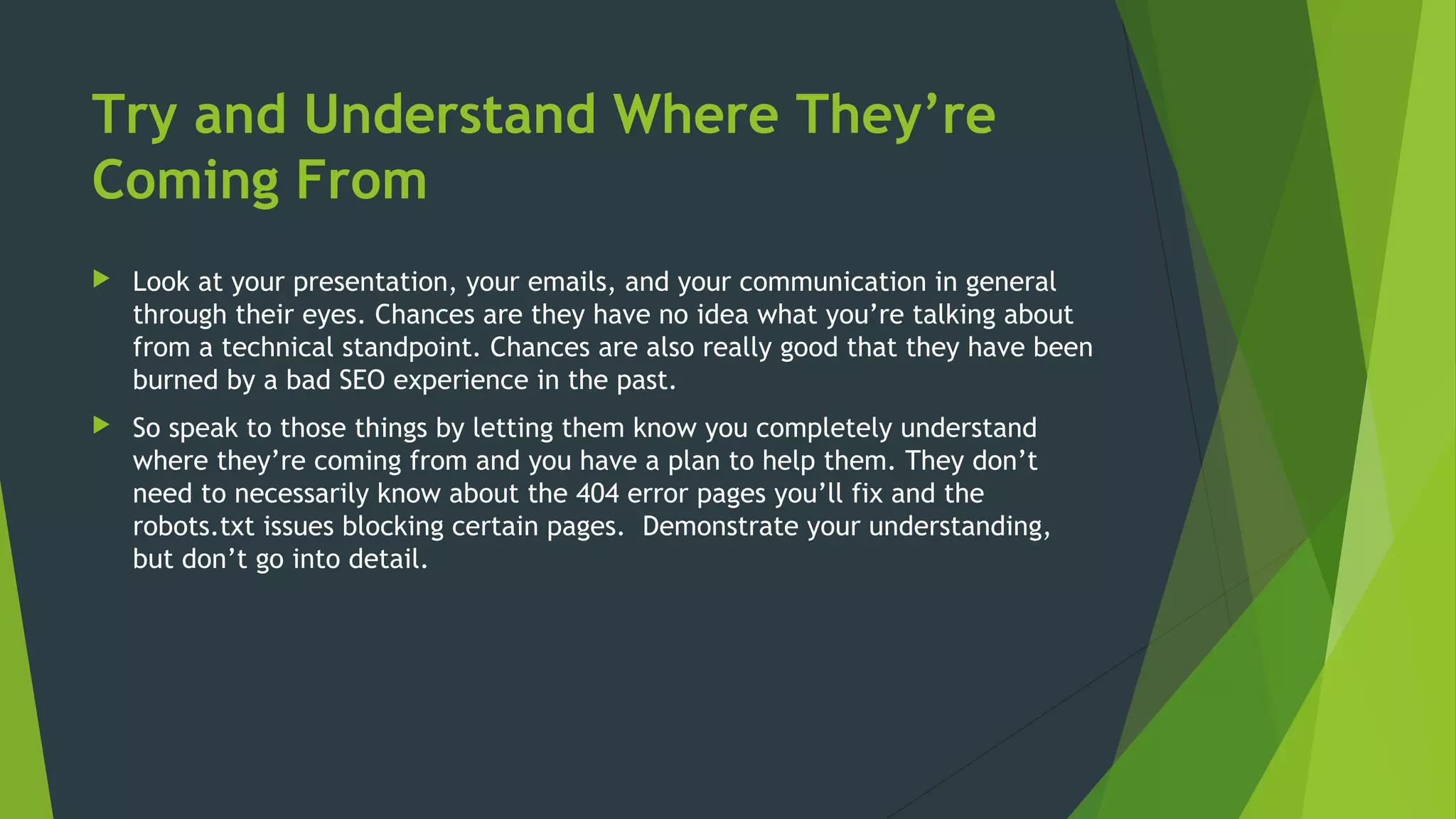 Try and Understand Where They’re
Coming From
 Look at your presentation, your emails, and your communication in general
through their eyes. Chances are they have no idea what you’re talking about
from a technical standpoint. Chances are also really good that they have been
burned by a bad SEO experience in the past.
 So speak to those things by letting them know you completely understand
where they’re coming from and you have a plan to help them. They don’t
need to necessarily know about the 404 error pages you’ll fix and the
robots.txt issues blocking certain pages. Demonstrate your understanding,
but don’t go into detail.
 