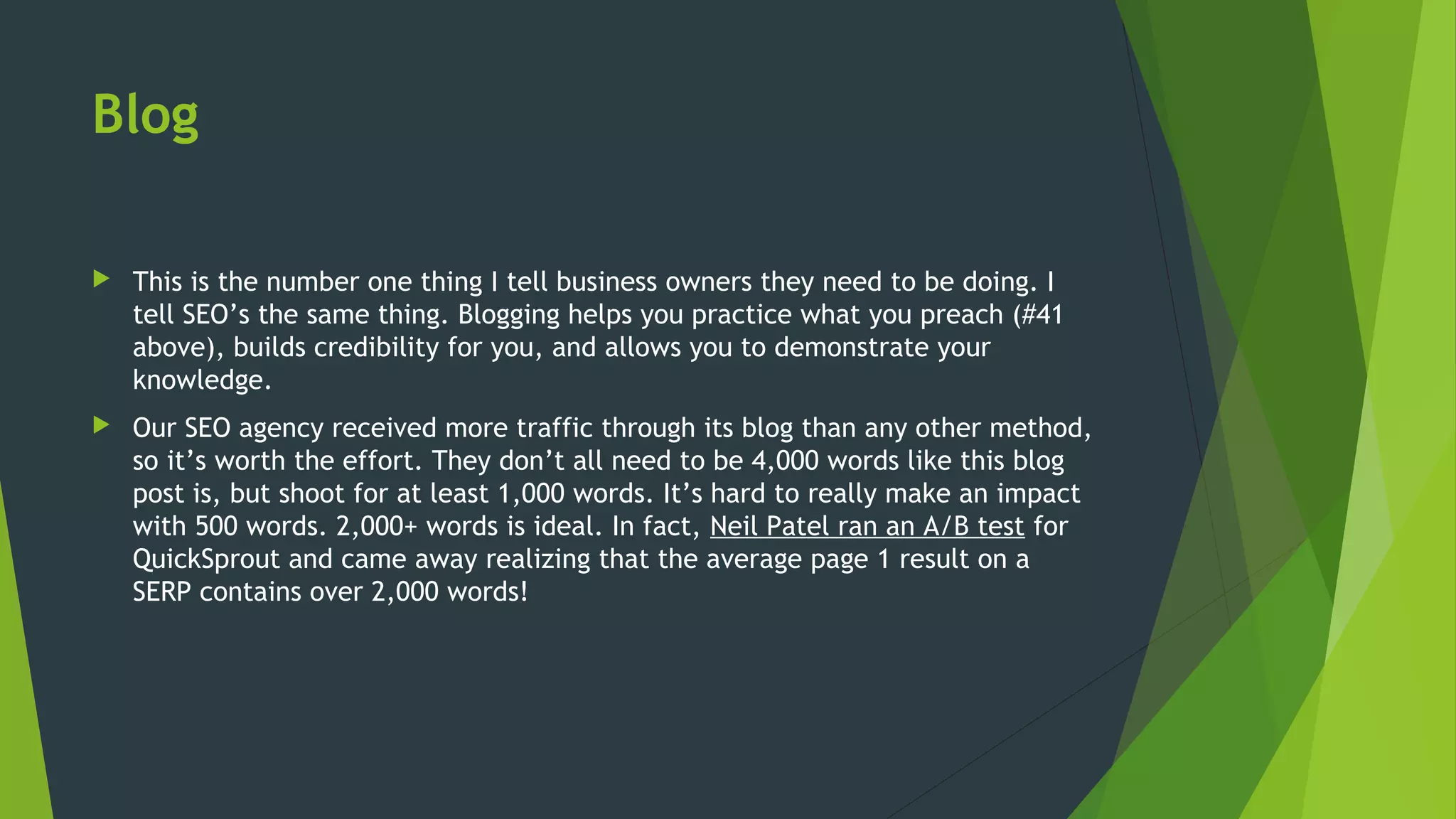 Blog
 This is the number one thing I tell business owners they need to be doing. I
tell SEO’s the same thing. Blogging helps you practice what you preach (#41
above), builds credibility for you, and allows you to demonstrate your
knowledge.
 Our SEO agency received more traffic through its blog than any other method,
so it’s worth the effort. They don’t all need to be 4,000 words like this blog
post is, but shoot for at least 1,000 words. It’s hard to really make an impact
with 500 words. 2,000+ words is ideal. In fact, Neil Patel ran an A/B test for
QuickSprout and came away realizing that the average page 1 result on a
SERP contains over 2,000 words!
 