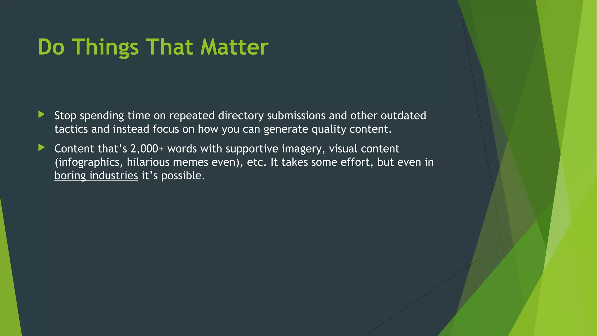 Do Things That Matter
 Stop spending time on repeated directory submissions and other outdated
tactics and instead focus on how you can generate quality content.
 Content that’s 2,000+ words with supportive imagery, visual content
(infographics, hilarious memes even), etc. It takes some effort, but even in
boring industries it’s possible.
 