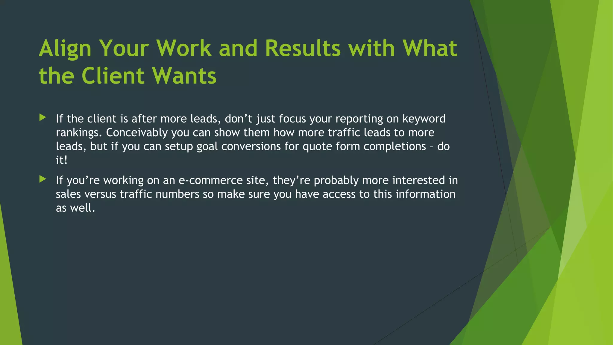 Align Your Work and Results with What
the Client Wants
 If the client is after more leads, don’t just focus your reporting on keyword
rankings. Conceivably you can show them how more traffic leads to more
leads, but if you can setup goal conversions for quote form completions – do
it!
 If you’re working on an e-commerce site, they’re probably more interested in
sales versus traffic numbers so make sure you have access to this information
as well.
 