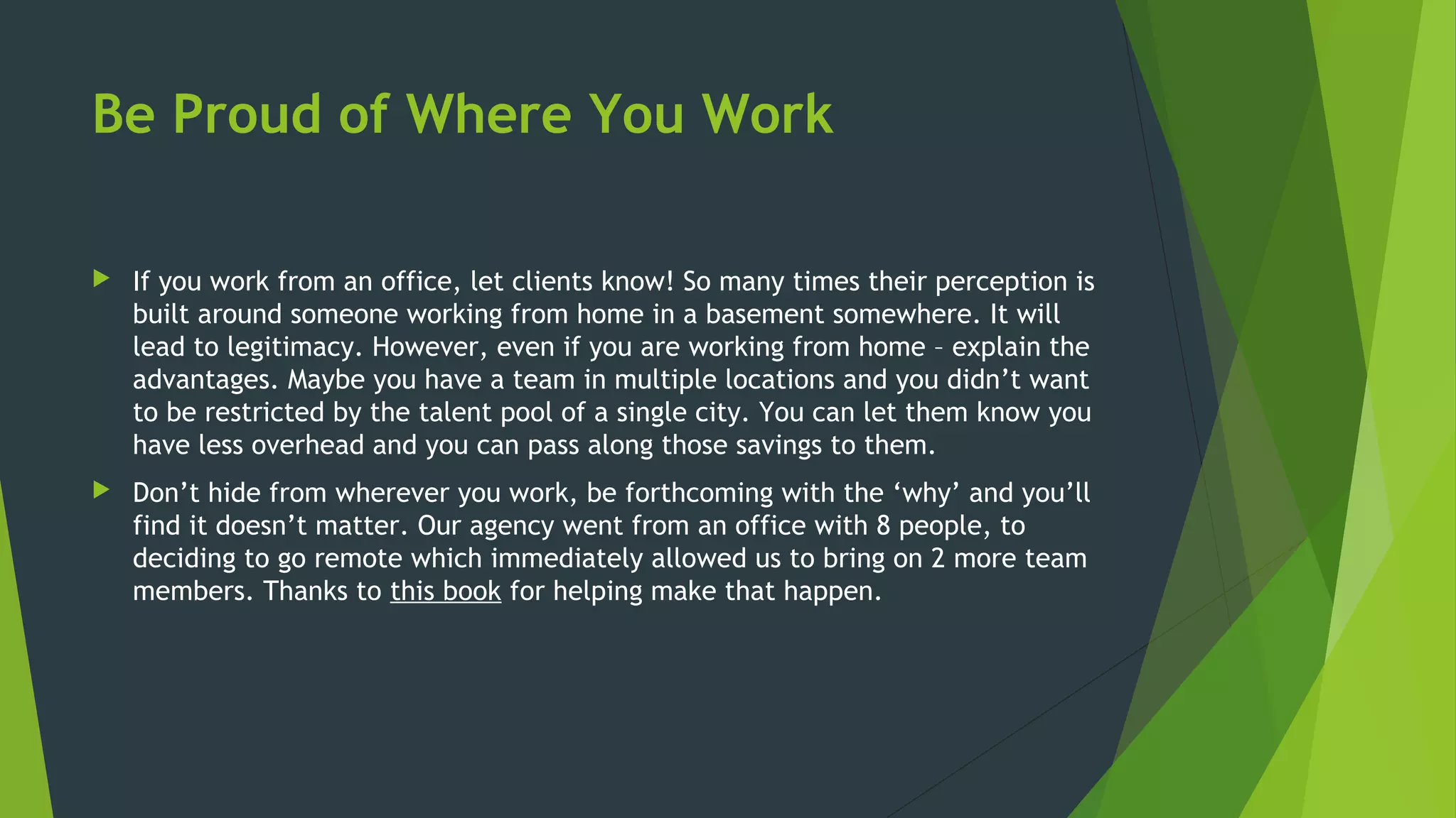 Be Proud of Where You Work
 If you work from an office, let clients know! So many times their perception is
built around someone working from home in a basement somewhere. It will
lead to legitimacy. However, even if you are working from home – explain the
advantages. Maybe you have a team in multiple locations and you didn’t want
to be restricted by the talent pool of a single city. You can let them know you
have less overhead and you can pass along those savings to them.
 Don’t hide from wherever you work, be forthcoming with the ‘why’ and you’ll
find it doesn’t matter. Our agency went from an office with 8 people, to
deciding to go remote which immediately allowed us to bring on 2 more team
members. Thanks to this book for helping make that happen.
 