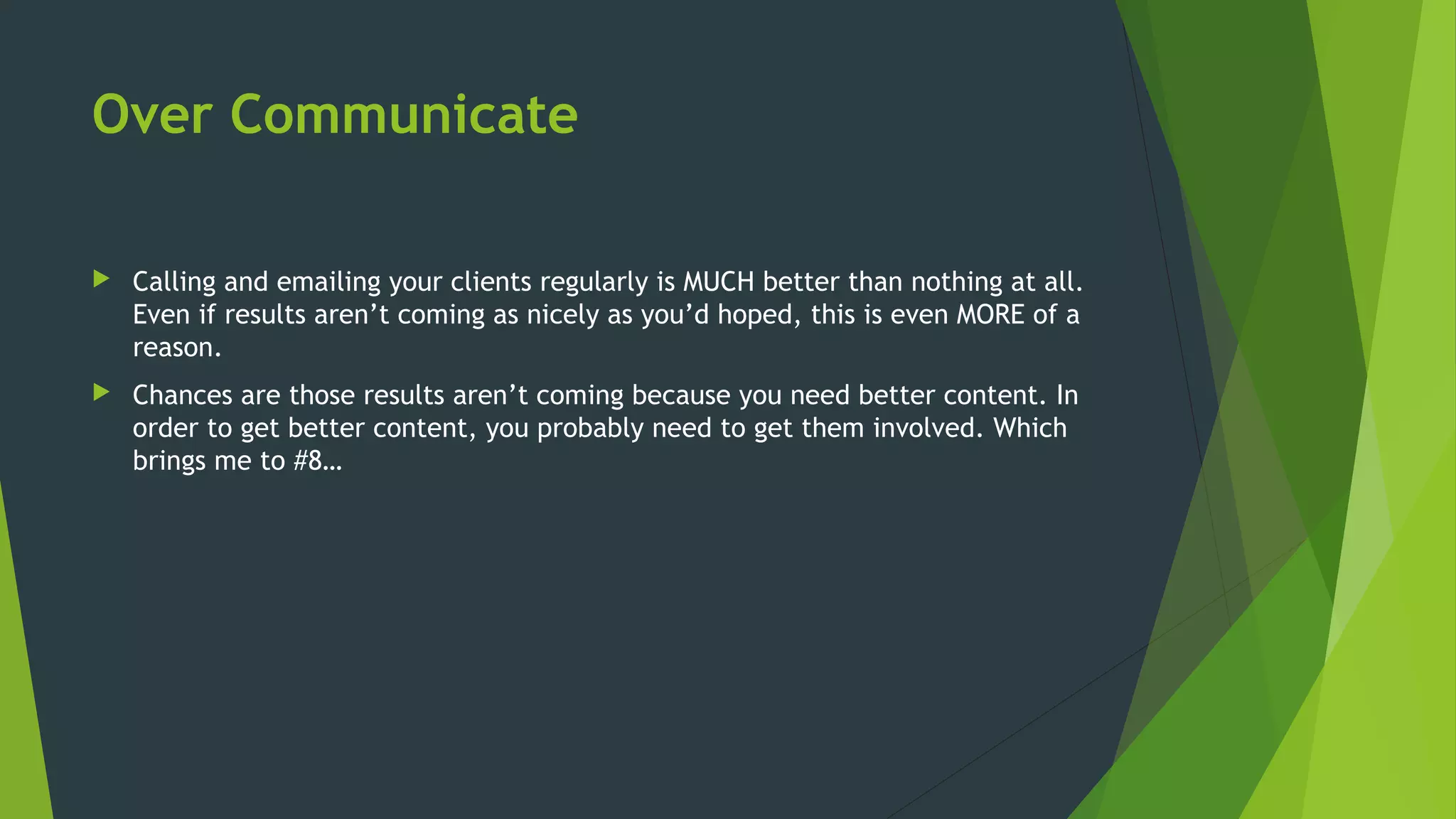 Over Communicate
 Calling and emailing your clients regularly is MUCH better than nothing at all.
Even if results aren’t coming as nicely as you’d hoped, this is even MORE of a
reason.
 Chances are those results aren’t coming because you need better content. In
order to get better content, you probably need to get them involved. Which
brings me to #8…
 