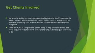 Get Clients Involved
 We would schedule monthly meetings with clients (either in office or over the
phone) and we called these Help Us Help U (HUHU for short and pronounced
‘who who’) meetings. Our HUHU’s were very productive and we always had
an agenda.
 There are ALWAYS things clients can be doing to help their own efforts and
you’ll be surprised at how much they want to take part if they just knew what
to do.
 