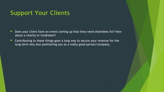 Support Your Clients
 Does your client have an event coming up that they need attendees for? How
about a charity or fundraiser?
 Contributing to these things goes a long way to secure your revenue for the
long term why also positioning you as a really good person/company.
 