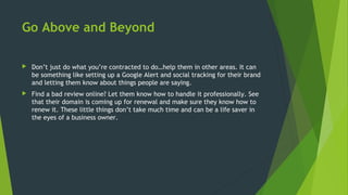 Go Above and Beyond
 Don’t just do what you’re contracted to do…help them in other areas. It can
be something like setting up a Google Alert and social tracking for their brand
and letting them know about things people are saying.
 Find a bad review online? Let them know how to handle it professionally. See
that their domain is coming up for renewal and make sure they know how to
renew it. These little things don’t take much time and can be a life saver in
the eyes of a business owner.
 