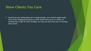 Show Clients You Care
 Sometimes just telling them isn’t enough though, your actions speak louder
than words. Dropping off donuts to their office every once in a while, or
sending them a gift for their birthday can help you show that you’re thinking
about them.
 