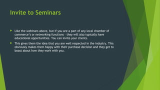 Invite to Seminars
 Like the webinars above, but if you are a part of any local chamber of
commerce’s or networking functions – they will also typically have
educational opportunities. You can invite your clients.
 This gives them the idea that you are well respected in the industry. This
obviously makes them happy with their purchase decision and they get to
boast about how they work with you.
 