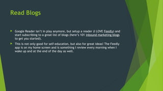 Read Blogs
 Google Reader isn’t in play anymore, but setup a reader (I LOVE Feedly) and
start subscribing to a great list of blogs (here’s 101 inbound marketing blogs
to get you started).
 This is not only good for self-education, but also for great ideas! The Feedly
app is on my home screen and is something I review every morning when I
wake up and at the end of the day as well.
 