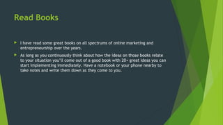 Read Books
 I have read some great books on all spectrums of online marketing and
entrepreneurship over the years.
 As long as you continuously think about how the ideas on those books relate
to your situation you’ll come out of a good book with 20+ great ideas you can
start implementing immediately. Have a notebook or your phone nearby to
take notes and write them down as they come to you.
 