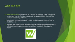 Who We Are
 www.workado.com was founded by a former SEO agency. It was created out
of necessity in order for us to manage our campaigns, inform clients of the
work we were doing, and more.
 We realized this was helping our “image” and set us apart from the rest of
the SEO crowd.
 We have now made the tool available for other digital marketing agencies to
help their marketing teams stay organized and keep their clients paying
them!
 