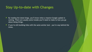 Stay Up-to-date with Changes
 By reading the latest blogs, you’ll know when a massive Google update is
coming. There are usually some tweaks you’ll need to make to how you go
about doing things.
 If you’re still building links with the same anchor text – you’re way behind the
times.
 