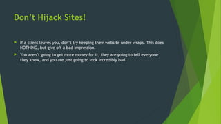 Don’t Hijack Sites!
 If a client leaves you, don’t try keeping their website under wraps. This does
NOTHING, but give off a bad impression.
 You aren’t going to get more money for it, they are going to tell everyone
they know, and you are just going to look incredibly bad.
 