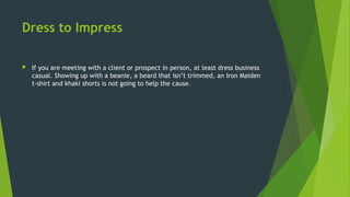 Dress to Impress
 If you are meeting with a client or prospect in person, at least dress business
casual. Showing up with a beanie, a beard that isn’t trimmed, an Iron Maiden
t-shirt and khaki shorts is not going to help the cause.
 