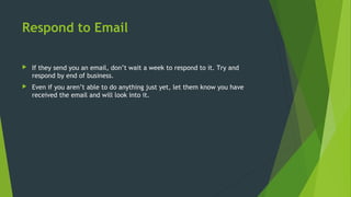 Respond to Email
 If they send you an email, don’t wait a week to respond to it. Try and
respond by end of business.
 Even if you aren’t able to do anything just yet, let them know you have
received the email and will look into it.
 