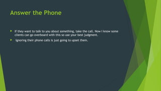 Answer the Phone
 If they want to talk to you about something, take the call. Now I know some
clients can go overboard with this so use your best judgment.
 Ignoring their phone calls is just going to upset them.
 