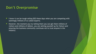 Don’t Overpromise
 I know it can be tough selling SEO these days when you are competing with
seemingly millions of so called experts.
 However, the moment you try telling them you can get them millions of
visitors and millions of dollars, you are setting yourself up for failure and
ensuring the business community continues not to trust anyone in the
industry.
 
