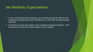 Set Realistic Expectations
 In your conversations with prospects, you should be setting the table for the
campaign and giving them some indications as to what their existing situation
looks like.
 If they have a brand new website, have hundreds of spammy backlinks – don’t
be afraid to tell them the harsh realities of their situation.
 