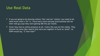 Use Real Data
 If you are going to be showing visitors ‘hits’ and not ‘visitors’ you need to let
them know what a ‘hit’ is. I have had a mom and pop local business tell me
their web guy says they were getting 50k hits per month.
 Given they had no online presence at all, I knew this was not the reality. They
showed me some fake reports that were put together in Excel as ‘proof’. As
ESPN would say, “C’mon man!”
 