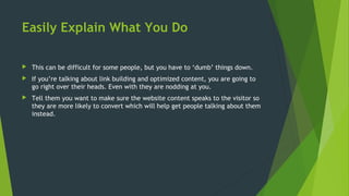 Easily Explain What You Do
 This can be difficult for some people, but you have to ‘dumb’ things down.
 If you’re talking about link building and optimized content, you are going to
go right over their heads. Even with they are nodding at you.
 Tell them you want to make sure the website content speaks to the visitor so
they are more likely to convert which will help get people talking about them
instead.
 