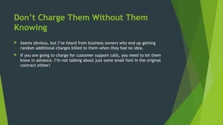 Don’t Charge Them Without Them
Knowing
 Seems obvious, but I’ve heard from business owners who end up getting
random additional charges billed to them when they had no idea.
 If you are going to charge for customer support calls, you need to let them
know in advance. I’m not talking about just some small font in the original
contract either!
 