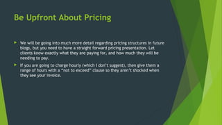 Be Upfront About Pricing
 We will be going into much more detail regarding pricing structures in future
blogs, but you need to have a straight forward pricing presentation. Let
clients know exactly what they are paying for, and how much they will be
needing to pay.
 If you are going to charge hourly (which I don’t suggest), then give them a
range of hours with a “not to exceed” clause so they aren’t shocked when
they see your invoice.
 