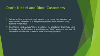 Don’t Nickel and Dime Customers
 Helping a client setup their email signatures, or renew their domains can
seem tedious. However, it is a legitimate problem most non-tech savvy
business owners face.
 Give them a hand and you’ll have a customer for a lot longer than if you were
to charge for the 10 minutes it would take you. What’s worth more to you? 10
minutes of billable time or several more months of payments?
 