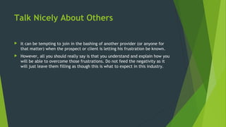 Talk Nicely About Others
 It can be tempting to join in the bashing of another provider (or anyone for
that matter) when the prospect or client is letting his frustration be known.
 However, all you should really say is that you understand and explain how you
will be able to overcome those frustrations. Do not feed the negativity as it
will just leave them filling as though this is what to expect in this industry.
 