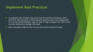 Implement Best Practices
 As a general rule of thumb, stay away from the blackhat techniques. Don’t
stuff sites with keywords, or hide keyword using the same color backgrounds,
or even use several heading 1 tags (or style h1 tags to regular font size) as you
are only risking more damage than good.
 Short term gains might be had, but you risk massive long term losses.
 