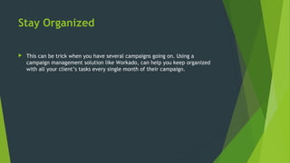 Stay Organized
 This can be trick when you have several campaigns going on. Using a
campaign management solution like Workado, can help you keep organized
with all your client’s tasks every single month of their campaign.
 