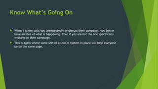 Know What’s Going On
 When a client calls you unexpectedly to discuss their campaign, you better
have an idea of what is happening. Even if you are not the one specifically
working on their campaign.
 This is again where some sort of a tool or system in place will help everyone
be on the same page.
 