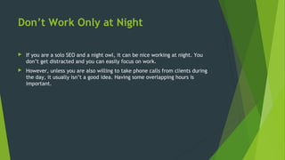 Don’t Work Only at Night
 If you are a solo SEO and a night owl, it can be nice working at night. You
don’t get distracted and you can easily focus on work.
 However, unless you are also willing to take phone calls from clients during
the day, it usually isn’t a good idea. Having some overlapping hours is
important.
 