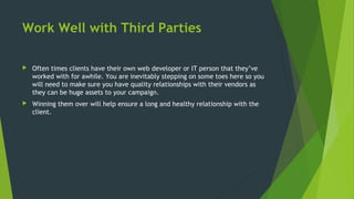 Work Well with Third Parties
 Often times clients have their own web developer or IT person that they’ve
worked with for awhile. You are inevitably stepping on some toes here so you
will need to make sure you have quality relationships with their vendors as
they can be huge assets to your campaign.
 Winning them over will help ensure a long and healthy relationship with the
client.
 