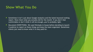 Show What You Do
 Sometimes it isn’t just about Google Analytics and the latest keyword ranking
report. Show them what you actually did for the month. If you don’t feel
comfortable or don’t think it will be enough…you’re probably right.
 Document EVERYTHING. We used Workado in-house before deciding to launch
it publicly to report on these things and keep the team organized. Sometimes
clients just need to know what it is they paid for.
 