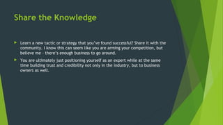Share the Knowledge
 Learn a new tactic or strategy that you’ve found successful? Share it with the
community. I know this can seem like you are arming your competition, but
believe me – there’s enough business to go around.
 You are ultimately just positioning yourself as an expert while at the same
time building trust and credibility not only in the industry, but to business
owners as well.
 