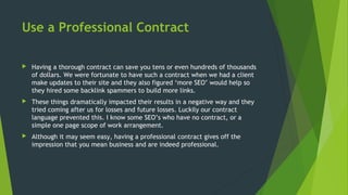 Use a Professional Contract
 Having a thorough contract can save you tens or even hundreds of thousands
of dollars. We were fortunate to have such a contract when we had a client
make updates to their site and they also figured ‘more SEO’ would help so
they hired some backlink spammers to build more links.
 These things dramatically impacted their results in a negative way and they
tried coming after us for losses and future losses. Luckily our contract
language prevented this. I know some SEO’s who have no contract, or a
simple one page scope of work arrangement.
 Although it may seem easy, having a professional contract gives off the
impression that you mean business and are indeed professional.
 